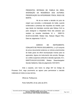 Documento assinado digitalmente em 23/07/2014 11:38:03 conforme MP nº 2.200-2/2001 de 24/06/2001.
Signatário: RADUAN MIGUEL FILHO:1010620
Número Verificador: 2000.7148.8820.1482.2000-0326072
Pág. 4 de 5
PRESENTES. RETIRADA DE FAMÍLIA DA ÁREA.
INTERDIÇÃO DA RESIDÊNCIA DOS AUTORES.
PRESERVAÇÃO DA INTEGRIDADE FÍSICA. RISCO DE
MORTE.
Há de se manter a decisão do juízo de
origem que concedeu a antecipação de tutela, quando
evidenciada a presença dos requisitos da medida, quer
seja diante da interdição ocorrida pela Defesa Civil ou
para assegurar a integridade física das pessoas que
residem na moradia interditada. AI n. 0009110-
83.2013.8.22.0000. Relator Des. Raduan Miguel Filho.
Data de Julgamento:11.03.14.
AGRAVO DE INSTRUMENTO.
CONJUNTO DE PROVA DOCUMENTAL. [•c] O conjunto
de prova documental evidencia os indícios proeminentes
de lesão grave de difícil recomposição inversa para os
agravados. Agravo de instrumento não provido. Revoga-
se o efeito suspensivo atribuído à decisão agravada. AI n.
0005775-56.2013.8.22.0000. Relator: Desembargador
Sansão Saldanha. Data de julgamento:14/01/2014.
Ante o exposto, com fulcro no artigo 557 do Código de
Processo Civil, nego provimento ao agravo para permanecer a decisão
inalterada em todos os seus termos.
Oficie-se. Publique-se.
Porto Velho/RO, 23 de Julho de 2014.
 