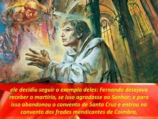 ele decidiu seguir o exemplo deles: Fernando desejava
receber o martírio, se isso agradasse ao Senhor; e para
isso abandonou o convento de Santa Cruz e entrou no
convento dos frades mendicantes de Coimbra,
 