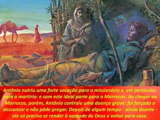 Antônio nutriu uma forte vocação para o missionário e, em particular,
para o martírio: e com este ideal parte para o Marrocos. Ao chegar ao
Marrocos, porém, Antônio contraiu uma doença grave: foi forçado a
descansar e não pôde pregar. Depois de algum tempo - ainda doente -
ele só precisa se render à vontade de Deus e voltar para casa.
 
