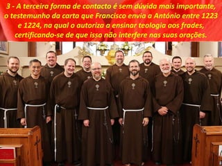 3 - A terceira forma de contacto é sem dúvida mais importante,
o testemunho da carta que Francisco envia a António entre 1223
e 1224, na qual o autoriza a ensinar teologia aos frades,
certificando-se de que isso não interfere nas suas orações.
 