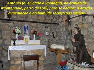 Antônio foi enviado à Romagna, na ermida de
Montepaolo, perto de Forlì, para se dedicar à oração,
à mediação e ao humilde serviço aos irmãos.
 