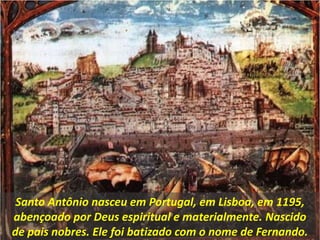 Santo Antônio nasceu em Portugal, em Lisboa, em 1195,
abençoado por Deus espiritual e materialmente. Nascido
de pais nobres. Ele foi batizado com o nome de Fernando.
 