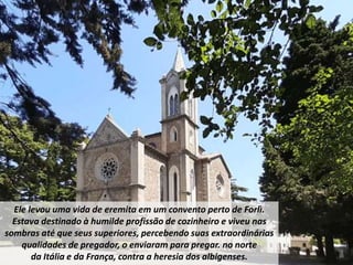 Ele levou uma vida de eremita em um convento perto de Forlì.
Estava destinado à humilde profissão de cozinheiro e viveu nas
sombras até que seus superiores, percebendo suas extraordinárias
qualidades de pregador, o enviaram para pregar. no norte
da Itália e da França, contra a heresia dos albigenses.
 