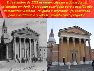 Em setembro de 1222 as ordenações sacerdotais foram
celebradas em Forlì. O pregador convidado para a ocasião não
demonstrou: Antônio - religioso e sacerdote - foi convidado
para substituí-lo e revela seu talento como pregador.
 