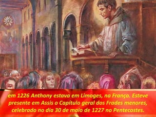em 1226 Anthony estava em Limoges, na França. Esteve
presente em Assis o Capítulo geral dos Frades menores,
celebrado no dia 30 de maio de 1227 no Pentecostes.
 