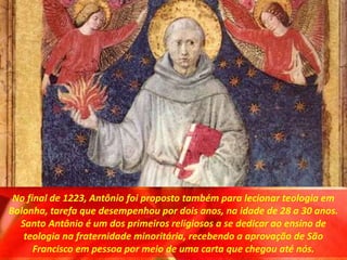 No final de 1223, Antônio foi proposto também para lecionar teologia em
Bolonha, tarefa que desempenhou por dois anos, na idade de 28 a 30 anos.
Santo Antônio é um dos primeiros religiosos a se dedicar ao ensino de
teologia na fraternidade minoritária, recebendo a aprovação de São
Francisco em pessoa por meio de uma carta que chegou até nós.
 