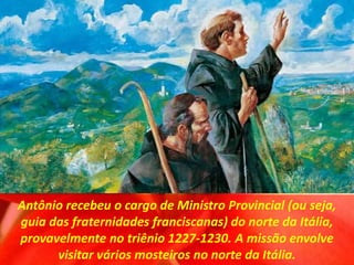 Antônio recebeu o cargo de Ministro Provincial (ou seja,
guia das fraternidades franciscanas) do norte da Itália,
provavelmente no triênio 1227-1230. A missão envolve
visitar vários mosteiros no norte da Itália.
 