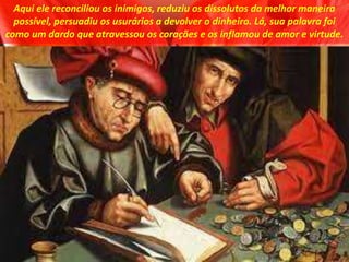 Aqui ele reconciliou os inimigos, reduziu os dissolutos da melhor maneira
possível, persuadiu os usurários a devolver o dinheiro. Lá, sua palavra foi
como um dardo que atravessou os corações e os inflamou de amor e virtude.
 