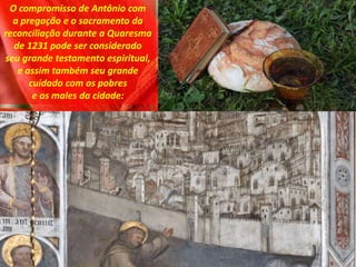 O compromisso de Antônio com
a pregação e o sacramento da
reconciliação durante a Quaresma
de 1231 pode ser considerado
seu grande testamento espiritual,
e assim também seu grande
cuidado com os pobres
e os males da cidade:
 