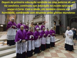 Depois da primeira educação recebida na casa paterna de um
tio canônico, continuou sua educação na escola episcopal
anexa à Cúria. Com a idade, ele também cresceu em
humildade, combinada com desprezo pelas glórias mundanas
 