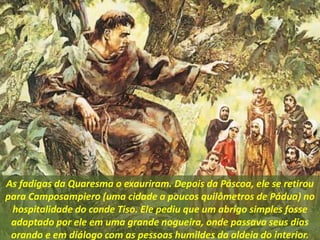 As fadigas da Quaresma o exauriram. Depois da Páscoa, ele se retirou
para Camposampiero (uma cidade a poucos quilômetros de Pádua) no
hospitalidade do conde Tiso. Ele pediu que um abrigo simples fosse
adaptado por ele em uma grande nogueira, onde passava seus dias
orando e em diálogo com as pessoas humildes da aldeia do interior.
 