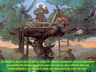 Sentindo-se perto do fim de sua vida, ele obteve permissão para se aposentar
na ermida de Camposampiero; aqui ele passou seus últimos dias em
contemplação e no exercício cada vez mais puro do amor de Deus.
 