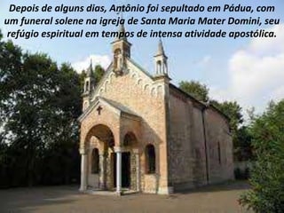 Depois de alguns dias, Antônio foi sepultado em Pádua, com
um funeral solene na igreja de Santa Maria Mater Domini, seu
refúgio espiritual em tempos de intensa atividade apostólica.
 