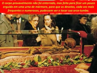 O corpo provavelmente não foi enterrado, mas feito para ficar um pouco
erguido em uma urna de mármore, para que os devotos, cada vez mais
frequentes e numerosos, pudessem ver e tocar sua arca-tumba.
 