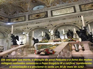 Um ano após sua morte, a devoção do povo Paduano e a fama dos muitos
milagres realizados convenceu o Papa Gregório IX a ratificar rapidamente
a canonização e a proclamá-lo santo em 30 de maio de 1232
 