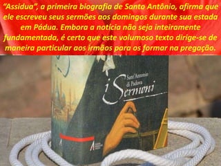 “Assidua”, a primeira biografia de Santo Antônio, afirma que
ele escreveu seus sermões aos domingos durante sua estada
em Pádua. Embora a notícia não seja inteiramente
fundamentada, é certo que este volumoso texto dirige-se de
maneira particular aos irmãos para os formar na pregação.
 