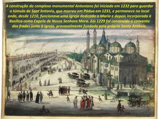 A construção do complexo monumental Antoniano foi iniciada em 1232 para guardar
o túmulo de Sant'Antonio, que morreu em Pádua em 1231, e permanece no local
onde, desde 1210, funcionava uma igreja dedicada a Maria e depois incorporada à
Basílica como Capela de Nossa Senhora Mora. Em 1229 foi construído o convento
dos frades junto à igreja, provavelmente fundada pelo próprio Santo António.
 