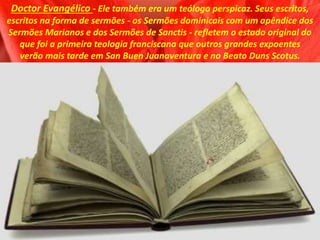 Doctor Evangélico - Ele também era um teólogo perspicaz. Seus escritos,
escritos na forma de sermões - os Sermões dominicais com um apêndice dos
Sermões Marianos e dos Sermões de Sanctis - refletem o estado original do
que foi a primeira teologia franciscana que outros grandes expoentes
verão mais tarde em San Buen Juanaventura e no Beato Duns Scotus.
 