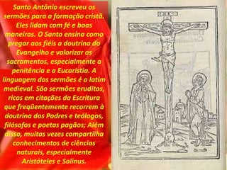 Santo Antônio escreveu os
sermões para a formação cristã.
Eles lidam com fé e boas
maneiras. O Santo ensina como
pregar aos fiéis a doutrina do
Evangelho e valorizar os
sacramentos, especialmente a
penitência e a Eucaristia. A
linguagem dos sermões é o latim
medieval. São sermões eruditos,
ricos em citações da Escritura
que freqüentemente recorrem à
doutrina dos Padres e teólogos,
filósofos e poetas pagãos; Além
disso, muitas vezes compartilha
conhecimentos de ciências
naturais, especialmente
Aristóteles e Solinus.
 