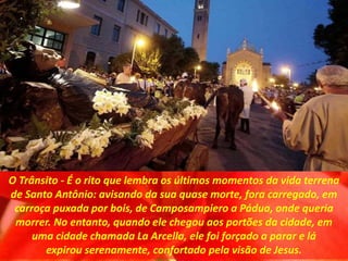 O Trânsito - É o rito que lembra os últimos momentos da vida terrena
de Santo Antônio: avisando da sua quase morte, fora carregado, em
carroça puxada por bois, de Camposampiero a Pádua, onde queria
morrer. No entanto, quando ele chegou aos portões da cidade, em
uma cidade chamada La Arcella, ele foi forçado a parar e lá
expirou serenamente, confortado pela visão de Jesus.
 