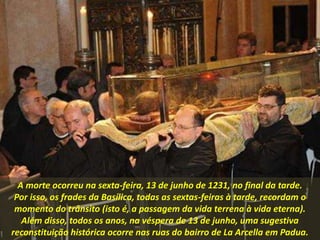 A morte ocorreu na sexta-feira, 13 de junho de 1231, no final da tarde.
Por isso, os frades da Basílica, todas as sextas-feiras à tarde, recordam o
momento do trânsito (isto é, a passagem da vida terrena à vida eterna).
Além disso, todos os anos, na véspera de 13 de junho, uma sugestiva
reconstituição histórica ocorre nas ruas do bairro de La Arcella em Padua.
 
