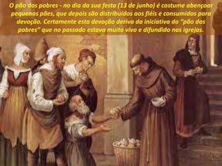 O pão dos pobres - no dia da sua festa (13 de junho) é costume abençoar
pequenos pães, que depois são distribuídos aos fiéis e consumidos para
devoção. Certamente esta devoção deriva da iniciativa do “pão dos
pobres” que no passado estava muito vivo e difundido nas igrejas.
 