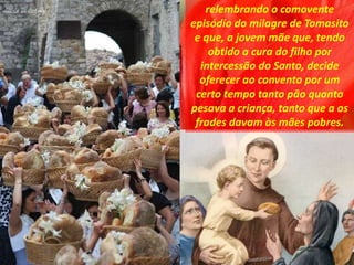 relembrando o comovente
episódio do milagre de Tomasito
e que, a jovem mãe que, tendo
obtido a cura do filho por
intercessão do Santo, decide
oferecer ao convento por um
certo tempo tanto pão quanto
pesava a criança, tanto que a os
frades davam às mães pobres.
 