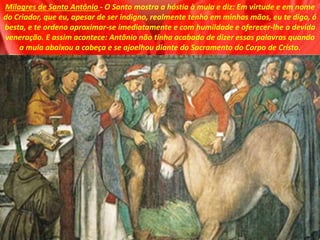 Milagres de Santo Antônio - O Santo mostra a hóstia à mula e diz: Em virtude e em nome
do Criador, que eu, apesar de ser indigno, realmente tenho em minhas mãos, eu te digo, ó
besta, e te ordeno aproximar-se imediatamente e com humildade e oferecer-lhe a devida
veneração. E assim acontece: Antônio não tinha acabado de dizer essas palavras quando
a mula abaixou a cabeça e se ajoelhou diante do Sacramento do Corpo de Cristo.
 