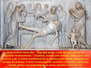 Santo Antônio havia dito - "O pé que atinge a mãe ou o pai merece ser
amputado imediatamente." O homem, movido pelo remorso, voltou para casa
e cortou o pé. A notícia imediatamente se espalhou pela cidade, chegando aos
ouvidos de Anthony. O santo imediatamente encontrou o homem e, após uma
oração, juntou o pé amputado à sua perna, fazendo o sinal da cruz.
 