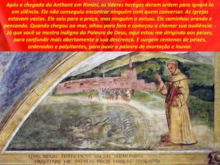 Após a chegada do Anthont em Rimini, os líderes hereges deram ordem para ignorá-lo
em silêncio. Ele não conseguiu encontrar ninguém com quem conversar. As igrejas
estavam vazias. Ele saiu para a praça, mas ninguém o avisou. Ele caminhou orando e
pensando. Quando chegou ao mar, olhou para fora e começou a chamar sua audiência: -
Já que você se mostra indigno da Palavra de Deus, aqui estou me dirigindo aos peixes,
para confundir mais abertamente a sua descrença. E surgem centenas de peixes,
ordenados e palpitantes, para ouvir a palavra de exortação e louvor.
 