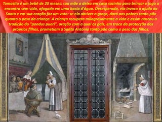 Tomasito é um bebê de 20 meses: sua mãe o deixa em casa sozinho para brincar e logo o
encontra sem vida, afogado em uma bacia d'água. Desesperada, ela invoca a ajuda da
Santa e em sua oração faz um voto: se ela obtiver a graça, dará aos pobres tanto pão
quanto o peso da criança. A criança recupera milagrosamente a vida e assim nasceu a
tradição do "pondus pueri", oração com a qual os pais, em troca da protecção dos
próprios filhos, prometiam a Santo António tanto pão como o peso dos filhos.
 