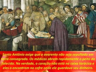Santo Antônio exige que o avarento não seja sepultado em
terra consagrada. Os médicos abrem rapidamente o peito do
falecido. Na verdade, o coração não está na caixa torácica e
eles o encontram no cofre onde ele guardava seu dinheiro.
 