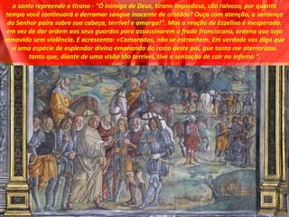 o santo repreende o tirano - "Ó inimigo de Deus, tirano impiedoso, cão raivoso, por quanto
tempo você continuará a derramar sangue inocente de cristãos? Ouça com atenção, a sentença
do Senhor paira sobre sua cabeça, terrível e amarga!". Mas a reação de Ezzelino é inesperada:
em vez de dar ordem aos seus guardas para assassinarem o frade franciscano, ordena que seja
removido sem violência. E acrescenta: «Camaradas, não se estranhem. Em verdade vos digo que
vi uma espécie de esplendor divino emanando do rosto deste pai, que tanto me aterrorizou.
tanto que, diante de uma visão tão terrível, tive a sensação de cair no inferno ”.
 