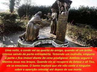 Uma noite, o conde vai ao quarto do amigo, quando vê um brilho
intenso saindo da porta entreaberta. Temendo um incêndio, empurra
a porta e fica imóvel diante da cena prodigiosa: Antônio segura o
Menino Jesus nos braços. Quando ele se recupera do êxtase e vê Tiso,
ele se emociona. O Santo implora que ele não conte a ninguém
sobre a aparição celestial até depois de sua morte.
 