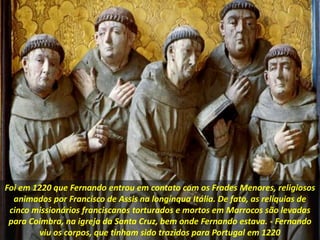 Foi em 1220 que Fernando entrou em contato com os Frades Menores, religiosos
animados por Francisco de Assis na longínqua Itália. De fato, as relíquias de
cinco missionários franciscanos torturados e mortos em Marrocos são levadas
para Coimbra, na igreja da Santa Cruz, bem onde Fernando estava. - Fernando
viu os corpos, que tinham sido trazidos para Portugal em 1220
 