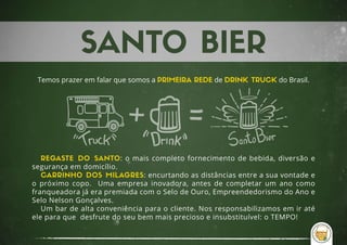 Temos prazer em falar que somos a PRIMEIRA REDE de DRINK TRUCK do Brasil.
REGASTE DO SANTO: o mais completo fornecimento de bebida, diversão e
segurança em domicílio.
CARRINHO DOS MILAGRES: encurtando as distâncias entre a sua vontade e
o próximo copo. Uma empresa inovadora, antes de completar um ano como
franqueadora já era premiada com o Selo de Ouro, Empreendedorismo do Ano e
Selo Nelson Gonçalves.
Um bar de alta conveniência para o cliente. Nos responsabilizamos em ir até
ele para que desfrute do seu bem mais precioso e insubstituível: o TEMPO!
 
