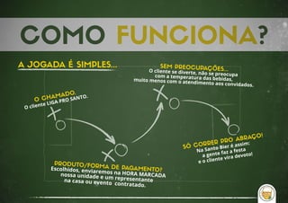 COMO FUNCIONA?
O CHAMADO.
O cliente LIGA PRO SANTO.
PRODUTO/FORMA DE PAGAMENTO?Escolhidos, enviaremos na HORA MARCADA nossa unidade e um representante na casa ou evento  contratado.
SEM PREOCUPAÇÕES...O cliente se diverte, não se preocupa com a temperatura das bebidas,muito menos com o atendimento aos convidados.
SÓ CORRER PRO ABRAÇO!
Na Santo Bier é assim: 
a gente faz a festa 
e o cliente vira devoto!
A JOGADA É SIMPLES...
 