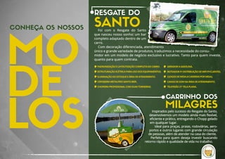 CONHEÇA OS NOSSOS
CARRINHO DOS
MILAGRES
RESGATE DO
SANTOFoi  com  o  Resgate  do  Santo 
que nasceu nosso sonho: um bar 
completo adaptado dentro de um 
carro.
Com decoração diferenciada, atendimento 
único e grande variedade de produtos, traduzimos a necessidade do consu-
midor em um modelo de negócio exclusivo e lucrativo. Tanto para quem investe, 
quanto para quem contrata.
Inspirados pelo sucesso do Resgate do Santo,
desenvolvemos um modelo ainda mais ﬂexível,
eﬁciente e prático, entregando o Chopp gelado 
em qualquer lugar.
 Ideal para praças, praias, rodoviárias, aero-
portos e outros lugares com grande circulação 
de pessoas, além de atender na casa do cliente. 
Perfeito para quem deseja investir buscando 
retorno rápido e qualidade de vida no trabalho.
PADRONIZAÇÃO E LAYOUTIZAÇÃO COMPLETA DO CARRO.
ESTRUTURAÇÃO ELÉTRICA PARA USO DOS EQUIPAMENTOS.
ILUMINAÇÃO DO ESTOQUE E ÁREA DE ATENDIMENTO.
CERVEJEIRA METALFRIO SANTO BIER.
CHOPEIRA PROFISSIONAL COM DUAS TORNEIRAS.
GERADOR A GASOLINA.
ROTEADOR P/ DISTRIBUIÇÃO DE WIFI P/ CLIENTES.
3 JOGOS DE MESA (4 CADEIRAS POR MESA).
CAIXAS DE SOM NA ÁREA DE ATENDIMENTO.
TELEVISÃO 21' TELA PLANA.
 