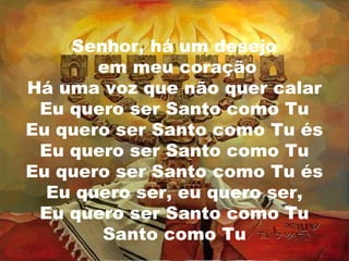 Senhor, há um desejo
em meu coração
Há uma voz que não quer calar
Eu quero ser Santo como Tu
Eu quero ser Santo como Tu és
Eu quero ser Santo como Tu
Eu quero ser Santo como Tu és
Eu quero ser, eu quero ser,
Eu quero ser Santo como Tu
Santo como Tu

 