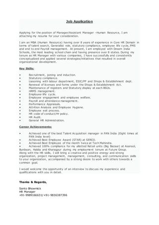 Job Application
Applying for the position of Manager/Assistant Manager –Human Resource, I am
attaching my resume for your consideration.
I am an MBA (Human Resource) having over 8 years of experience in Core HR Domain in
terms of talent search, Generalist role, statutory compliance, employee life cycle, PMS
and end to end Payroll management. At present, I am employed with Dream India
Schools, the most leading school chain and having presence over 8 states. During my
tenure as HR Manager with various companies, I have successfully and consistently
conceptualized and applied several strategies/initiatives that resulted in overall
organizational development.
Key Skills:
• Recruitment, joining and induction.
• Statutory compliance.
• Liasoning with labour department, ESIC/PF and Shops & Establishment dept.
• Renewal of licenses and forms under the Shops & Establishment Act.
• Maintenance of registers and Statutory display at each BSUs.
• HRMS management.
• Employee-life cycle.
• Employee engagement and employee welfare.
• Payroll and attendance management.
• Performance Appraisals.
• Attrition Analysis and Employee Hygiene.
• Employee exit process.
• HR code of conduct/Hr policy.
• HR Audit.
• General HR Administration.
Career Achievements:
• Achieved one of the best Talent Acquisition manager in PAN India (Eight times at
PAN India level)
• Achieved Best Employee Award (STAR) at SERCO.
• Achieved Best Employee of the month twice at Tech Mahindra.
• Achieved 100% compliance for my allotted Retail units (Big Bazaar) at Asansol,
Burdwan, Haldia and Kharagpur during my employment tenure at Future Group.
Along with the HR skills, I will bring a creative and positive energy and strong
organization, project management, management, consulting, and communication skills
to your organization, accompanied by a strong desire to work with others towards a
common goal.
I would welcome the opportunity of an interview to discuss my experience and
qualifications with you in detail.
Thanks & Regards,
Santo Bhowmick
HR Manager
+91-9989166631/+91-9836387396
 