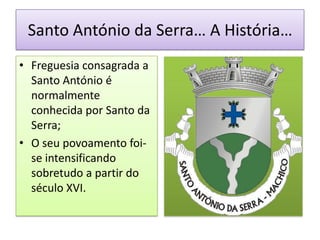 Santo António da Serra… A História…
• Freguesia consagrada a
  Santo António é
  normalmente
  conhecida por Santo da
  Serra;
• O seu povoamento foi-
  se intensificando
  sobretudo a partir do
  século XVI.
 