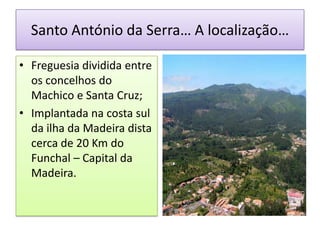 Santo António da Serra… A localização…

• Freguesia dividida entre
  os concelhos do
  Machico e Santa Cruz;
• Implantada na costa sul
  da ilha da Madeira dista
  cerca de 20 Km do
  Funchal – Capital da
  Madeira.
 