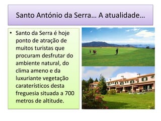 Santo António da Serra… A atualidade…

• Santo da Serra é hoje
  ponto de atração de
  muitos turistas que
  procuram desfrutar do
  ambiente natural, do
  clima ameno e da
  luxuriante vegetação
  caraterísticos desta
  freguesia situada a 700
  metros de altitude.
 
