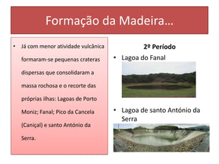 Formação da Madeira…
• Já com menor atividade vulcânica            2º Período
   formaram-se pequenas crateras     • Lagoa do Fanal
   dispersas que consolidaram a

   massa rochosa e o recorte das

   próprias ilhas: Lagoas de Porto

   Moniz; Fanal; Pico da Cancela     • Lagoa de santo António da
                                       Serra
   (Caniçal) e santo António da

   Serra.
 
