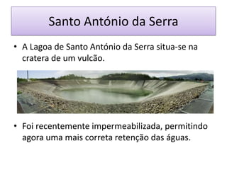 Santo António da Serra
• A Lagoa de Santo António da Serra situa-se na
  cratera de um vulcão.




• Foi recentemente impermeabilizada, permitindo
  agora uma mais correta retenção das águas.
 