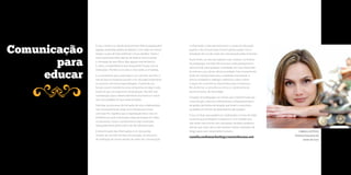 A sua, a minha e a vida de praticamente 95% da população é 
agitada, acelerada, repleta de afazeres. Com cada vez menos 
tempo, os pais de hoje enfrentam novos desafios. Talvez o 
mais importante deles seja ter de dedicar menos tempo 
à formação de seus filhos. Mas alguém terá de fazê-lo... 
E, assim, compartilhamos esta importante função com as 
instituições. Primeiro as escolas e, mais tarde, as empresas. 
E, se aceitarmos que a educação é um caminho sem fim, é 
natural que as empresas passem a ter um papel importante 
no processo de ensino-aprendizagem. É parte de sua 
função social e transforma uma companhia em algo muito 
maior do que um organismo de produção: elas têm real 
contribuição para o desenvolvimento econômico e social 
nas comunidades em que estão inseridas. 
Participar do processo de formação de seus colaboradores 
não necessariamente exige uma infraestrutura física 
com esse fim. Significa que a organização deve criar um 
ambiente em que a educação esteja permeada em todos 
os processos, e que o conhecimento seja construído, 
adequadamente gerenciado e de fácil disseminação. 
A disseminação das informações é um dos pontos 
centrais do conceito de Educomunicação, um processo 
de mediação do ensino através de meios de comunicação 
Comunicação 
para 
educar 
CAMILA LUSTOSA, 
Diretora Executiva da 
Santo de Casa 
e informação. A área permeia tanto o campo da Educação 
quanto o da Comunicação Social e ganha espaço com a 
ampliação do uso de canais de comunicação pelas empresas. 
Paulo Freire, um dos pensadores mais notáveis na história 
da pedagogia mundial, afirmava que todo planejamento 
educacional, para qualquer sociedade, tem que responder 
às marcas e aos valores dessa sociedade. Esse ensinamento 
pode ser transportado para a realidade empresarial: é 
preciso estabelecer diálogos sistêmicos sobre valores 
e regras de convivência importantes para a empresa a 
fim de formar a consciência crítica e o sentimento de 
pertencimento, de identidade. 
O legado da andragogia nos mostra que o tripé formado por 
comunicação, vivências e treinamentos comportamentais e 
de gestão são frentes de atuação que levam a casos bem-sucedidos 
em termos de desempenho das equipes. 
É isso, no final, que ajudará um colaborador a tomar decisões 
na ponta que privilegiem a empresa. E, se é verdade que 
não existe crescimento sem resultados, também podemos 
afirmar que, hoje, não é mais possível manter resultados de 
longo prazo sem crescimento humano. 
camila.endomarketing@santodecasa.net 
66 67 
 