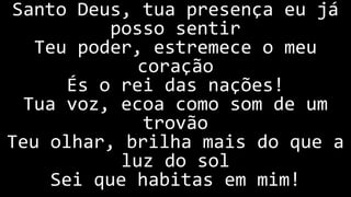 Santo Deus, tua presença eu já
posso sentir
Teu poder, estremece o meu
coração
És o rei das nações!
Tua voz, ecoa como som de um
trovão
Teu olhar, brilha mais do que a
luz do sol
Sei que habitas em mim!
 