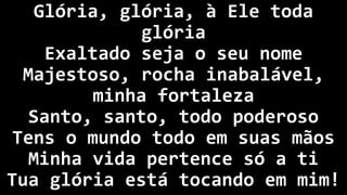 Glória, glória, à Ele toda
glória
Exaltado seja o seu nome
Majestoso, rocha inabalável,
minha fortaleza
Santo, santo, todo poderoso
Tens o mundo todo em suas mãos
Minha vida pertence só a ti
Tua glória está tocando em mim!
 