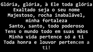 Glória, glória, à Ele toda glória
Exaltado seja o seu nome
Majestoso, rocha inabalável,
minha fortaleza
Santo, santo, todo poderoso
Tens o mundo todo em suas mãos
Minha vida pertence só a ti
Toda honra e louvor pertencem a
ti!
 
