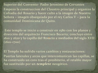 Superior del Convento- Padre Jeronimo de CervantesEmpezo la construccion del Claustro principal y organizo la Cofradia del Rosario y hacerculto a la imagen de Nuestra Señora – imagen obsequiada por el rey Carlos V – para la comunidad Dominicana de Quito. Este templo se inicio a construir en 1580 con los planos y dirección del arquitecto Francisco Becerra; concluyo entre 1610 y 1620 y la capilla del Rosario a mediados del siglo XVII (1601-1700)El Templo ha sufrido varios cambios y restauraciones:Puertas laterales y arcos que intercomunican las capillas, se ha construido un coro tras el presbiterio, el retablo mayor fue sustituido por un templete neogótico.